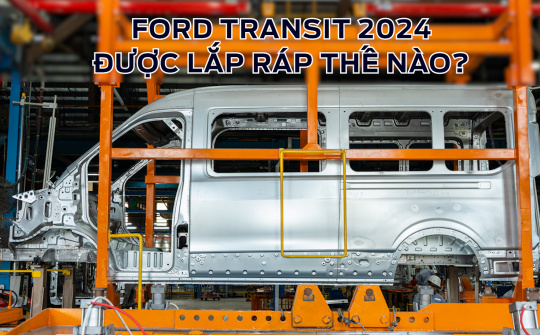 Ford Transit 2024 được lắp ráp như thế nào tại Việt Nam, có đảm bảo chất lượng toàn cầu?