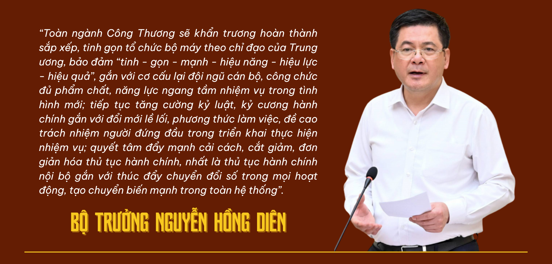 Bộ trưởng Nguyễn Hồng Diên: “Toàn ngành Công thương sẽ khẩn trương hoàn thành sắp xếp, tinh gọn tổ chức bộ máy theo chỉ đạo của Trung ương, bảo đảm “tinh - gọn - mạnh - hiệu năng - hiệu lực - hiệu quả”, gắn với cơ cấu lại đội ngũ cán bộ, công chức đủ phẩm chất, năng lực ngang tầm nhiệm vụ trong tình hình mới; tiếp tục tăng cường kỷ luật, kỷ cương hành chính gắn với đổi mới lề lối, phương thức làm việc, đề cao trách nhiệm người đứng đầu trong triển khai thực hiện nhiệm vụ; quyết tâm đẩy mạnh cải cách, cắt giảm, đơn giản hóa thủ tục hành chính, nhất là thủ tục hành chính nội bộ gắn với thúc đẩy chuyển đổi số trong mọi hoạt động, tạo chuyển biến mạnh trong toàn hệ thống”. 